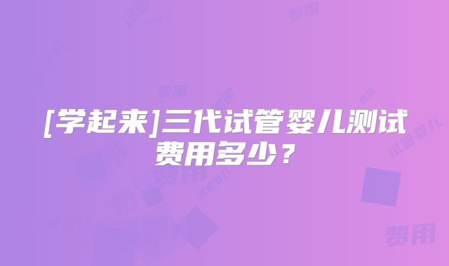 [学起来]三代试管婴儿测试费用多少？