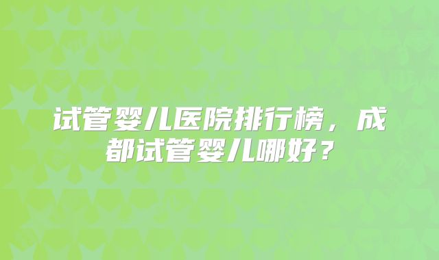 试管婴儿医院排行榜，成都试管婴儿哪好？