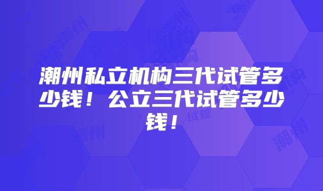 潮州私立机构三代试管多少钱！公立三代试管多少钱！