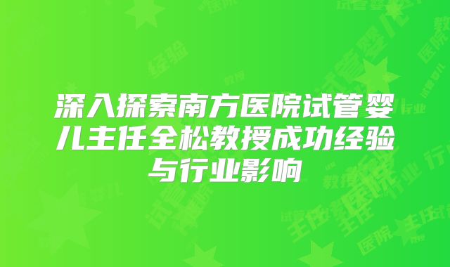 深入探索南方医院试管婴儿主任全松教授成功经验与行业影响