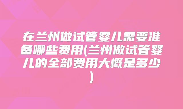 在兰州做试管婴儿需要准备哪些费用(兰州做试管婴儿的全部费用大概是多少)