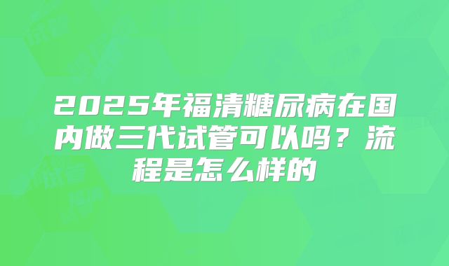 2025年福清糖尿病在国内做三代试管可以吗？流程是怎么样的