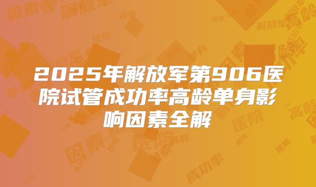 2025年解放军第906医院试管成功率高龄单身影响因素全解