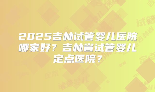 2025吉林试管婴儿医院哪家好？吉林省试管婴儿定点医院？