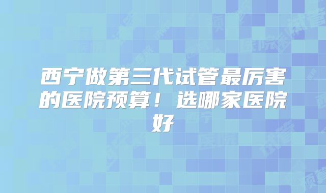 西宁做第三代试管最厉害的医院预算！选哪家医院好