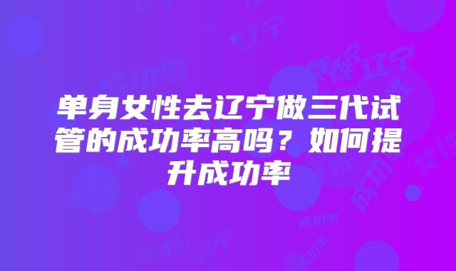 单身女性去辽宁做三代试管的成功率高吗？如何提升成功率