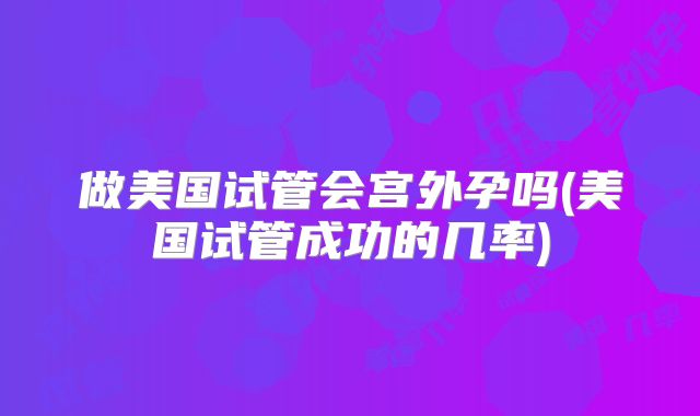 做美国试管会宫外孕吗(美国试管成功的几率)