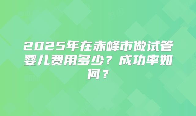 2025年在赤峰市做试管婴儿费用多少？成功率如何？