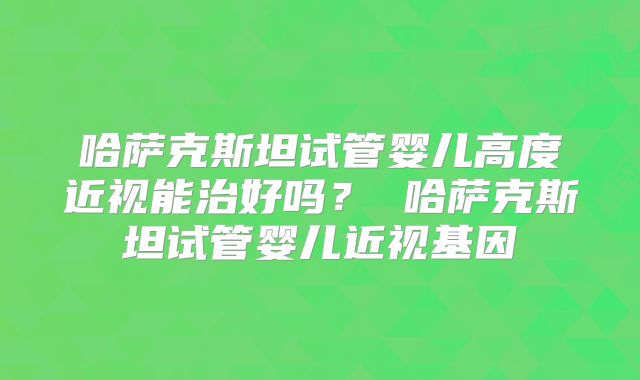 哈萨克斯坦试管婴儿高度近视能治好吗？ 哈萨克斯坦试管婴儿近视基因