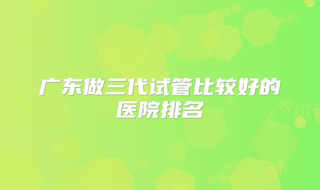 广东做三代试管比较好的医院排名