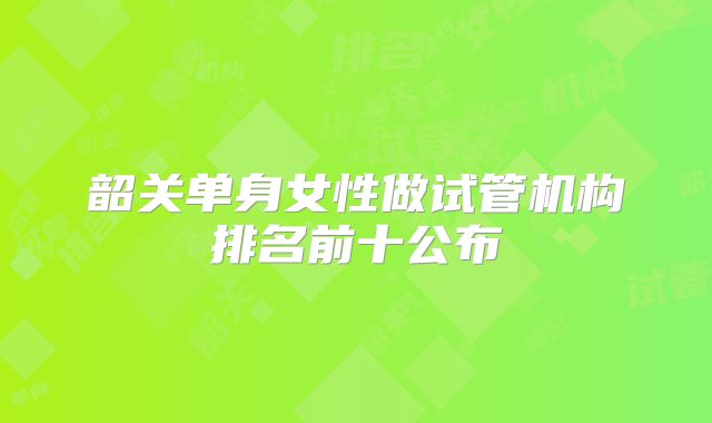 韶关单身女性做试管机构排名前十公布