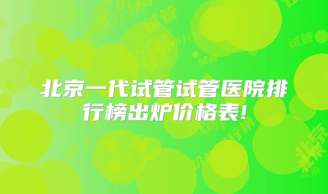 北京一代试管试管医院排行榜出炉价格表!