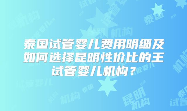泰国试管婴儿费用明细及如何选择昆明性价比的王试管婴儿机构？