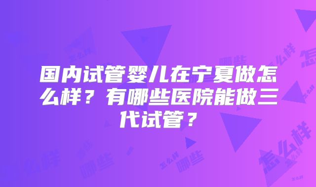 国内试管婴儿在宁夏做怎么样？有哪些医院能做三代试管？