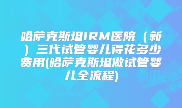 哈萨克斯坦IRM医院（新）三代试管婴儿得花多少费用(哈萨克斯坦做试管婴儿全流程)