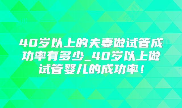 40岁以上的夫妻做试管成功率有多少_40岁以上做试管婴儿的成功率！