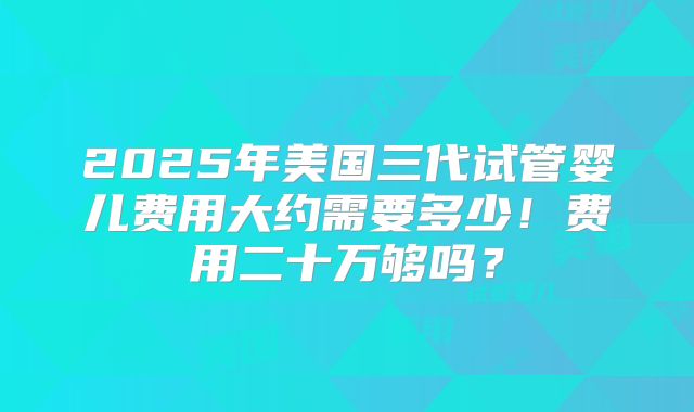 2025年美国三代试管婴儿费用大约需要多少！费用二十万够吗？