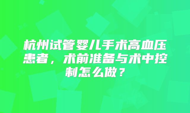 杭州试管婴儿手术高血压患者，术前准备与术中控制怎么做？