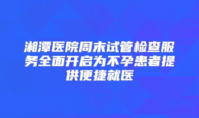 湘潭医院周末试管检查服务全面开启为不孕患者提供便捷就医