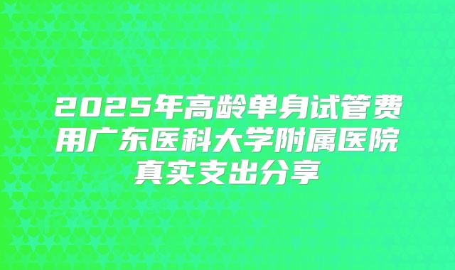 2025年高龄单身试管费用广东医科大学附属医院真实支出分享