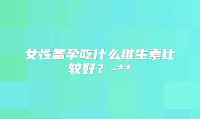 女性备孕吃什么维生素比较好？-**