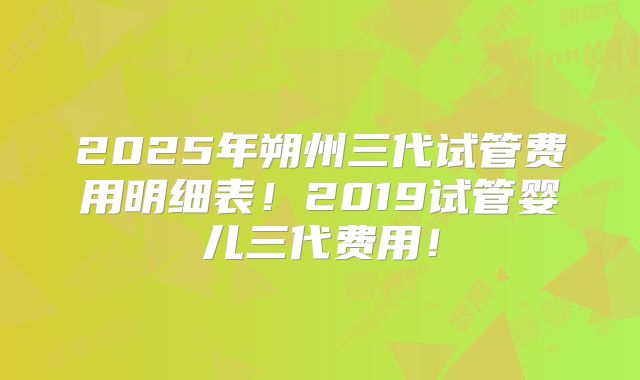2025年朔州三代试管费用明细表！2019试管婴儿三代费用！