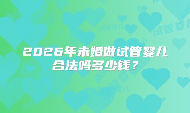 2026年未婚做试管婴儿合法吗多少钱？