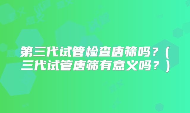 第三代试管检查唐筛吗？(三代试管唐筛有意义吗？)