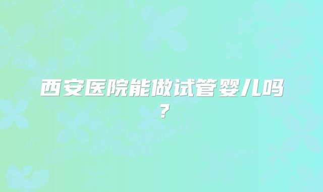 西安医院能做试管婴儿吗？