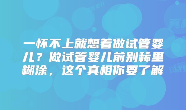 一怀不上就想着做试管婴儿？做试管婴儿前别稀里糊涂，这个真相你要了解