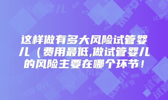 这样做有多大风险试管婴儿(费用最低,做试管婴儿的风险主要在哪个环节!