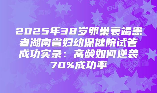 2025年38岁卵巢衰竭患者湖南省妇幼保健院试管成功实录:高龄如何逆袭70%成功率