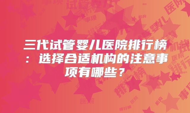 三代试管婴儿医院排行榜：选择合适机构的注意事项有哪些？