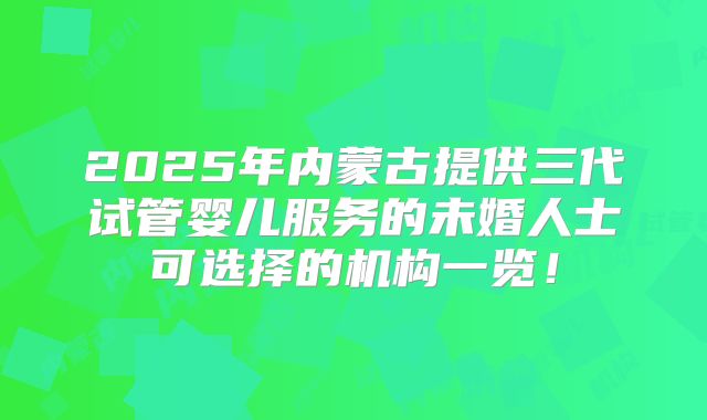 2025年内蒙古提供三代试管婴儿服务的未婚人士可选择的机构一览！