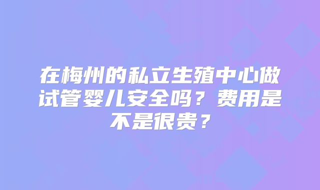 在梅州的私立生殖中心做试管婴儿安全吗？费用是不是很贵？