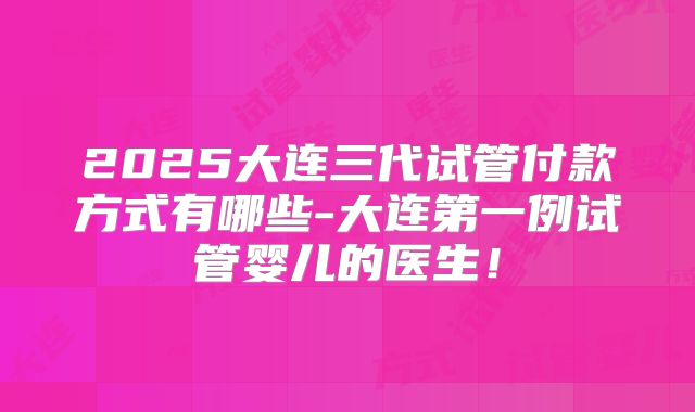 2025大连三代试管付款方式有哪些-大连第一例试管婴儿的医生！