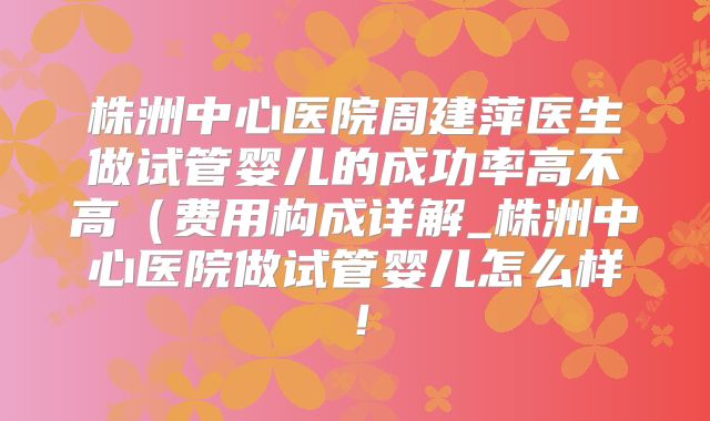 株洲中心医院周建萍医生做试管婴儿的成功率高不高（费用构成详解_株洲中心医院做试管婴儿怎么样！