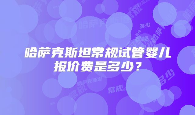 哈萨克斯坦常规试管婴儿报价费是多少？