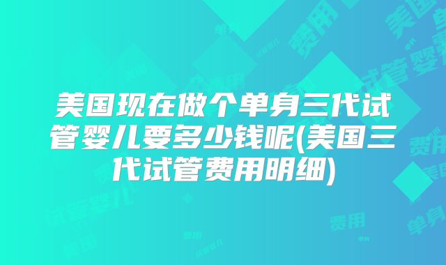美国现在做个单身三代试管婴儿要多少钱呢(美国三代试管费用明细)