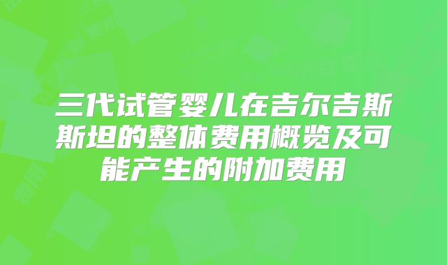 三代试管婴儿在吉尔吉斯斯坦的整体费用概览及可能产生的附加费用