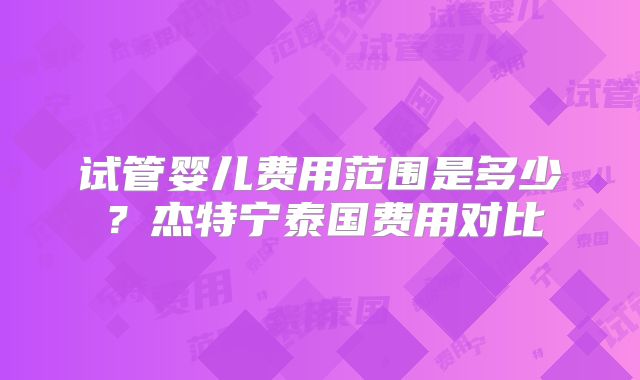 试管婴儿费用范围是多少？杰特宁泰国费用对比