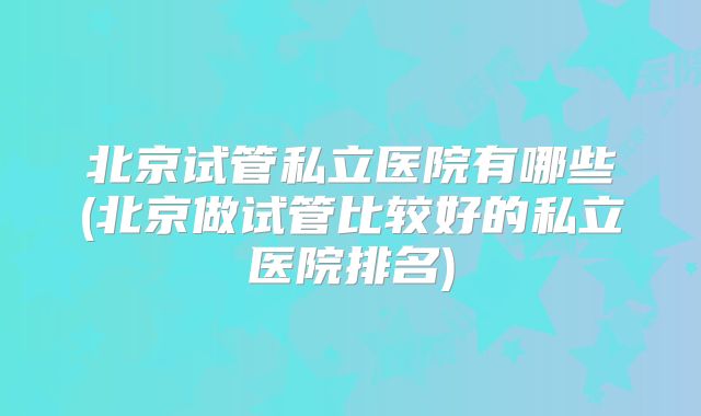 北京试管私立医院有哪些(北京做试管比较好的私立医院排名)