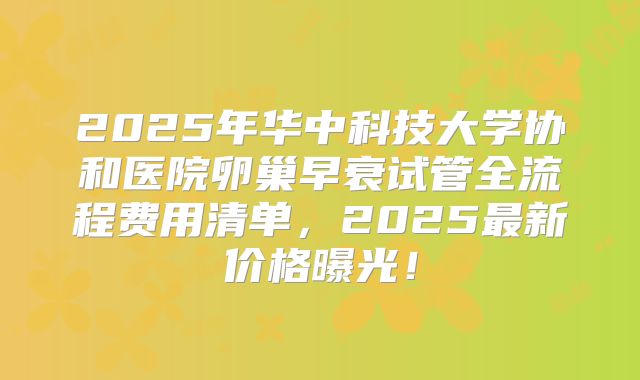 2025年华中科技大学协和医院卵巢早衰试管全流程费用清单，2025最新价格曝光！