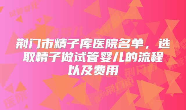 荆门市精子库医院名单，选取精子做试管婴儿的流程以及费用