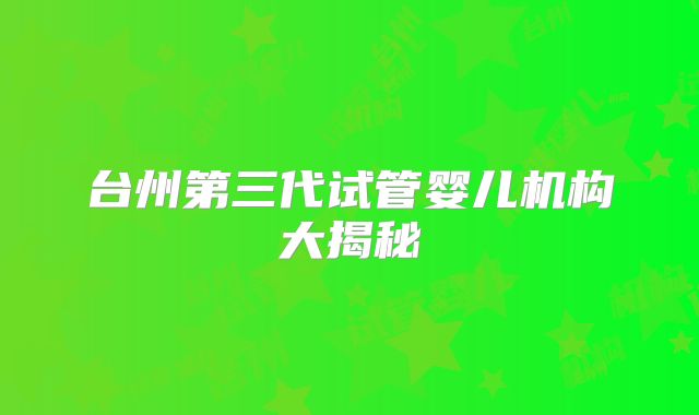 台州第三代试管婴儿机构大揭秘