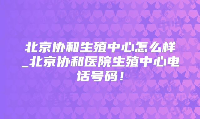 北京协和生殖中心怎么样_北京协和医院生殖中心电话号码！