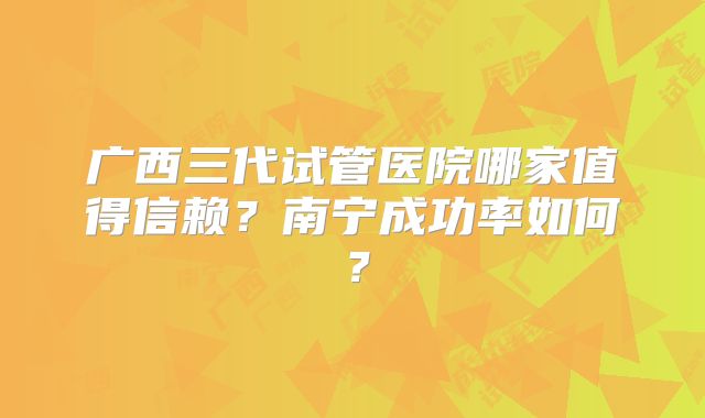 广西三代试管医院哪家值得信赖？南宁成功率如何？
