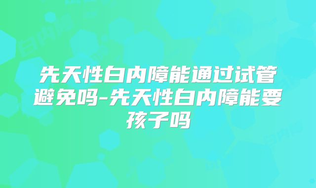先天性白内障能通过试管避免吗-先天性白内障能要孩子吗