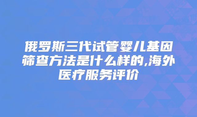 俄罗斯三代试管婴儿基因筛查方法是什么样的,海外医疗服务评价