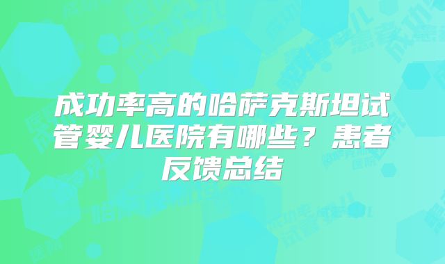 成功率高的哈萨克斯坦试管婴儿医院有哪些？患者反馈总结